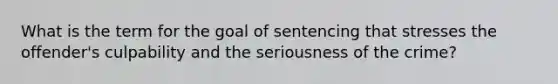 What is the term for the goal of sentencing that stresses the offender's culpability and the seriousness of the crime?