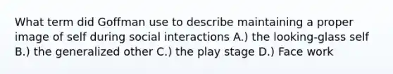 What term did Goffman use to describe maintaining a proper image of self during social interactions A.) the looking-glass self B.) the generalized other C.) the play stage D.) Face work