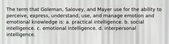 The term that Goleman, Salovey, and Mayer use for the ability to perceive, express, understand, use, and manage emotion and emotional knowledge is: a. practical intelligence. b. social intelligence. c. emotional intelligence. d. interpersonal intelligence.