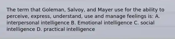 The term that Goleman, Salvoy, and Mayer use for the ability to perceive, express, understand, use and manage feelings is: A. interpersonal intelligence B. Emotional intelligence C. social intelligence D. practical intelligence