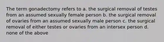 The term gonadectomy refers to a. the surgical removal of testes from an assumed sexually female person b. the surgical removal of ovaries from an assumed sexually male person c. the surgical removal of either testes or ovaries from an intersex person d. none of the above