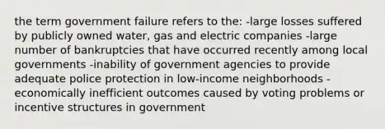 the term government failure refers to the: -large losses suffered by publicly owned water, gas and electric companies -large number of bankruptcies that have occurred recently among local governments -inability of government agencies to provide adequate police protection in low-income neighborhoods -economically inefficient outcomes caused by voting problems or incentive structures in government