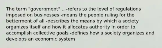 The term "government"... -refers to the level of regulations imposed on businesses -means the people ruling for the betterment of all -describes the means by which a society organizes itself and how it allocates authority in order to accomplish collective goals -defines how a society organizes and develops an economic system