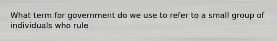 What term for government do we use to refer to a small group of individuals who rule