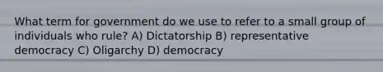 What term for government do we use to refer to a small group of individuals who rule? A) Dictatorship B) representative democracy C) Oligarchy D) democracy