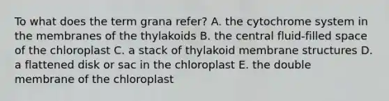 To what does the term grana refer? A. the cytochrome system in the membranes of the thylakoids B. the central fluid-filled space of the chloroplast C. a stack of thylakoid membrane structures D. a flattened disk or sac in the chloroplast E. the double membrane of the chloroplast