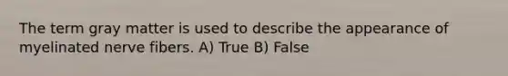 The term gray matter is used to describe the appearance of myelinated nerve fibers. A) True B) False