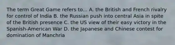 The term Great Game refers to... A. the British and French rivalry for control of India B. the Russian push into central Asia in spite of the British presence C. the US view of their easy victory in the Spanish-American War D. the Japanese and Chinese contest for domination of Manchria