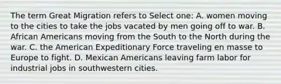 The term Great Migration refers to Select one: A. women moving to the cities to take the jobs vacated by men going off to war. B. African Americans moving from the South to the North during the war. C. the American Expeditionary Force traveling en masse to Europe to fight. D. Mexican Americans leaving farm labor for industrial jobs in southwestern cities.