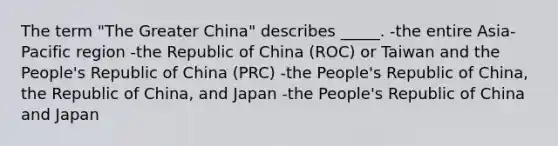 The term "The Greater China" describes _____. -the entire Asia-Pacific region -the Republic of China (ROC) or Taiwan and the People's Republic of China (PRC) -the People's Republic of China, the Republic of China, and Japan -the People's Republic of China and Japan