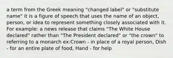 a term from the Greek meaning "changed label" or "substitute name" it is a figure of speech that uses the name of an object, person, or idea to represent something closely associated with it. For example: a news release that claims "The White House declared" rather than "The President declared" or "the crown" to referring to a monarch ex:Crown - in place of a royal person, Dish - for an entire plate of food, Hand - for help