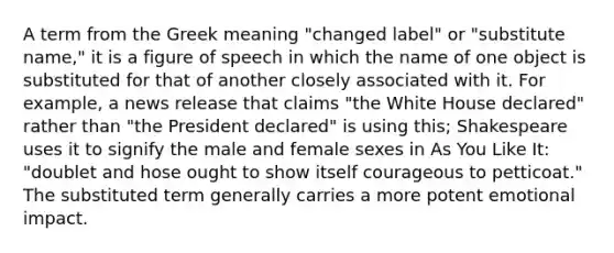 A term from the Greek meaning "changed label" or "substitute name," it is a figure of speech in which the name of one object is substituted for that of another closely associated with it. For example, a news release that claims "the White House declared" rather than "the President declared" is using this; Shakespeare uses it to signify the male and female sexes in As You Like It: "doublet and hose ought to show itself courageous to petticoat." The substituted term generally carries a more potent emotional impact.