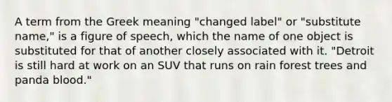 A term from the Greek meaning "changed label" or "substitute name," is a figure of speech, which the name of one object is substituted for that of another closely associated with it. "Detroit is still hard at work on an SUV that runs on rain forest trees and panda blood."