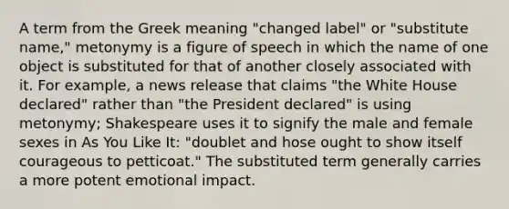 A term from the Greek meaning "changed label" or "substitute name," metonymy is a figure of speech in which the name of one object is substituted for that of another closely associated with it. For example, a news release that claims "the White House declared" rather than "the President declared" is using metonymy; Shakespeare uses it to signify the male and female sexes in As You Like It: "doublet and hose ought to show itself courageous to petticoat." The substituted term generally carries a more potent emotional impact.