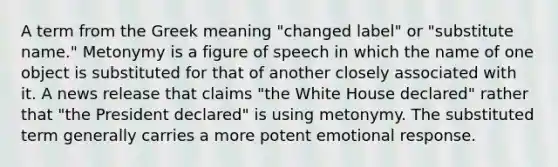 A term from the Greek meaning "changed label" or "substitute name." Metonymy is a figure of speech in which the name of one object is substituted for that of another closely associated with it. A news release that claims "the White House declared" rather that "the President declared" is using metonymy. The substituted term generally carries a more potent emotional response.