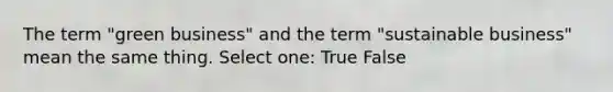 The term "green business" and the term "sustainable business" mean the same thing. Select one: True False