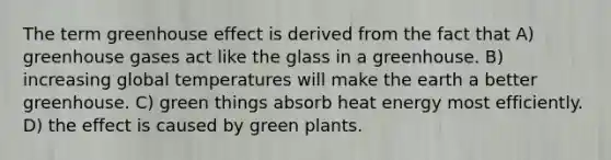 The term greenhouse effect is derived from the fact that A) greenhouse gases act like the glass in a greenhouse. B) increasing global temperatures will make the earth a better greenhouse. C) green things absorb heat energy most efficiently. D) the effect is caused by green plants.