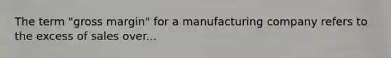 The term "gross margin" for a manufacturing company refers to the excess of sales over...