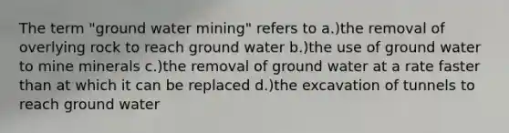 The term "ground water mining" refers to a.)the removal of overlying rock to reach ground water b.)the use of ground water to mine minerals c.)the removal of ground water at a rate faster than at which it can be replaced d.)the excavation of tunnels to reach ground water