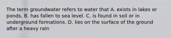 The term groundwater refers to water that A. exists in lakes or ponds. B. has fallen to sea level. C. is found in soil or in underground formations. D. lies on the surface of the ground after a heavy rain