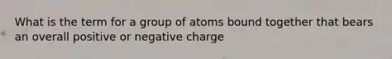 What is the term for a group of atoms bound together that bears an overall positive or negative charge