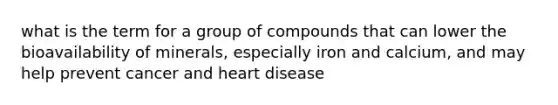 what is the term for a group of compounds that can lower the bioavailability of minerals, especially iron and calcium, and may help prevent cancer and heart disease