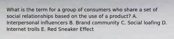 What is the term for a group of consumers who share a set of social relationships based on the use of a​ product? A. Interpersonal influencers B. Brand community C. Social loafing D. Internet trolls E. Red Sneaker Effect