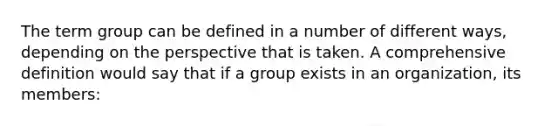 The term group can be defined in a number of different ways, depending on the perspective that is taken. A comprehensive definition would say that if a group exists in an organization, its members: