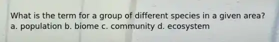 What is the term for a group of different species in a given area? a. population b. biome c. community d. ecosystem