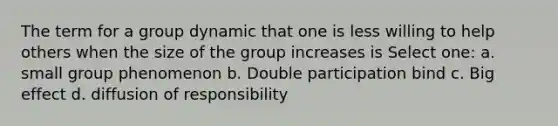 The term for a group dynamic that one is less willing to help others when the size of the group increases is Select one: a. small group phenomenon b. Double participation bind c. Big effect d. diffusion of responsibility