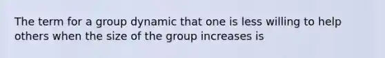 The term for a group dynamic that one is less willing to help others when the size of the group increases is