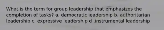 What is the term for group leadership that emphasizes the completion of tasks? a. democratic leadership b. authoritarian leadership c. expressive leadership d .instrumental leadership