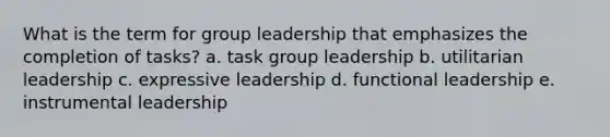 What is the term for group leadership that emphasizes the completion of tasks? a. task group leadership b. utilitarian leadership c. expressive leadership d. functional leadership e. instrumental leadership