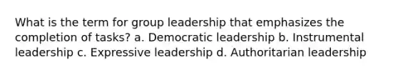 What is the term for group leadership that emphasizes the completion of tasks? a. Democratic leadership b. Instrumental leadership c. Expressive leadership d. Authoritarian leadership