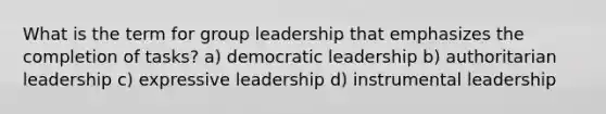 What is the term for group leadership that emphasizes the completion of tasks? a) democratic leadership b) authoritarian leadership c) expressive leadership d) instrumental leadership