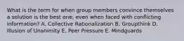 What is the term for when group members convince themselves a solution is the best one, even when faced with conflicting information? A. Collective Rationalization B. Groupthink D. Illusion of Unanimity E. Peer Pressure E. Mindguards