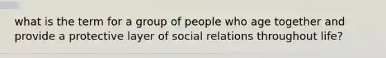 what is the term for a group of people who age together and provide a protective layer of social relations throughout life?