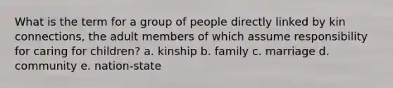 What is the term for a group of people directly linked by kin connections, the adult members of which assume responsibility for caring for children? a. kinship b. family c. marriage d. community e. nation-state