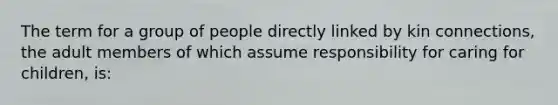 The term for a group of people directly linked by kin connections, the adult members of which assume responsibility for caring for children, is: