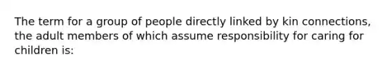 The term for a group of people directly linked by kin connections, the adult members of which assume responsibility for caring for children is: