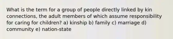 What is the term for a group of people directly linked by kin connections, the adult members of which assume responsibility for caring for children? a) kinship b) family c) marriage d) community e) nation-state