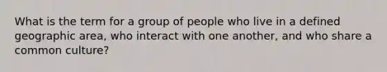 What is the term for a group of people who live in a defined geographic area, who interact with one another, and who share a common culture?