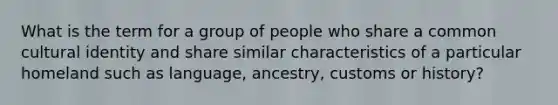 What is the term for a group of people who share a common cultural identity and share similar characteristics of a particular homeland such as language, ancestry, customs or history?