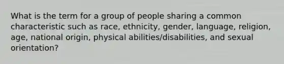 What is the term for a group of people sharing a common characteristic such as race, ethnicity, gender, language, religion, age, national origin, physical abilities/disabilities, and sexual orientation?