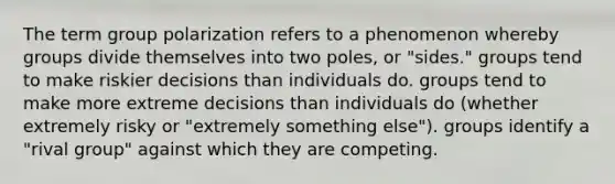 The term group polarization refers to a phenomenon whereby groups divide themselves into two poles, or "sides." groups tend to make riskier decisions than individuals do. groups tend to make more extreme decisions than individuals do (whether extremely risky or "extremely something else"). groups identify a "rival group" against which they are competing.