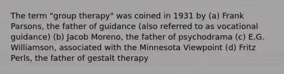 The term "group therapy" was coined in 1931 by (a) Frank Parsons, the father of guidance (also referred to as vocational guidance) (b) Jacob Moreno, the father of psychodrama (c) E.G. Williamson, associated with the Minnesota Viewpoint (d) Fritz Perls, the father of gestalt therapy