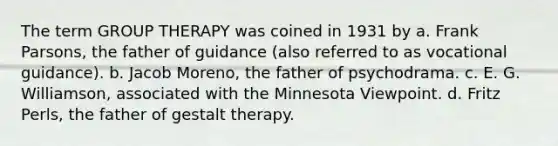 The term GROUP THERAPY was coined in 1931 by a. Frank Parsons, the father of guidance (also referred to as vocational guidance). b. Jacob Moreno, the father of psychodrama. c. E. G. Williamson, associated with the Minnesota Viewpoint. d. Fritz Perls, the father of gestalt therapy.