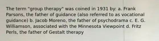 The term "group therapy" was coined in 1931 by: a. Frank Parsons, the father of guidance (also referred to as vocational guidance) b. Jacob Moreno, the father of psychodrama c. E. G. Williamson, associated with the Minnesota Viewpoint d. Fritz Perls, the father of Gestalt therapy