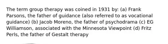 The term group therapy was coined in 1931 by: (a) Frank Parsons, the father of guidance (also referred to as vocational guidance) (b) Jacob Moreno, the father of psychodrama (c) EG Williamson, associated with the Minnesota Viewpoint (d) Fritz Perls, the father of Gestalt therapy