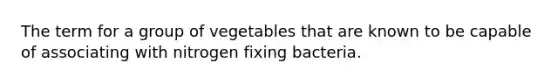 The term for a group of vegetables that are known to be capable of associating with nitrogen fixing bacteria.